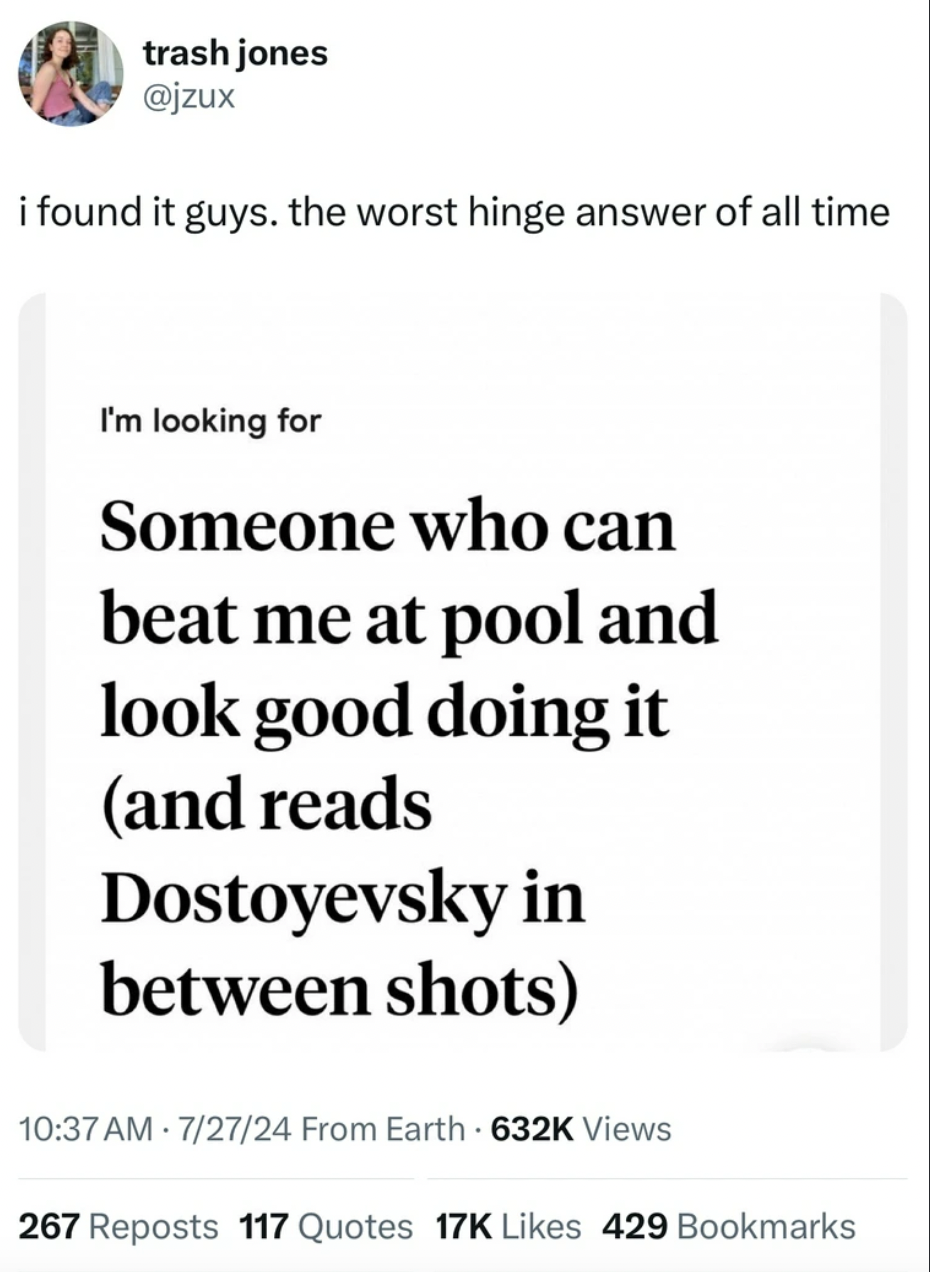 screenshot - trash jones i found it guys. the worst hinge answer of all time I'm looking for Someone who can beat me at pool and look good doing it and reads Dostoyevsky in between shots 72724 From Earth Views 267 Reposts 117 Quotes 17K 429 Bookmarks